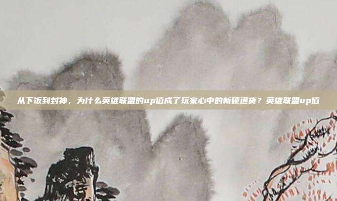 从下饭到封神，为什么英雄联盟的up值成了玩家心中的新硬通货？英雄联盟up值