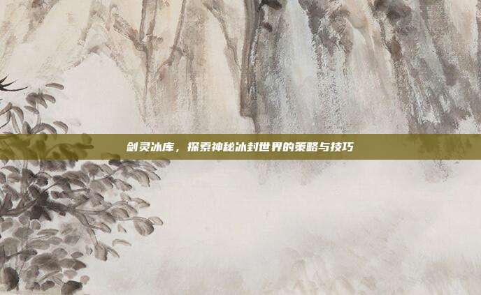 剑灵冰库，探索神秘冰封世界的策略与技巧