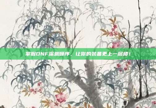 掌握DNF深渊顺序,让你的装备更上一层楼!