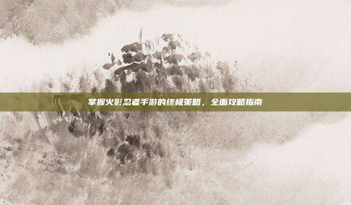 掌握火影忍者手游的终极策略,全面攻略指南