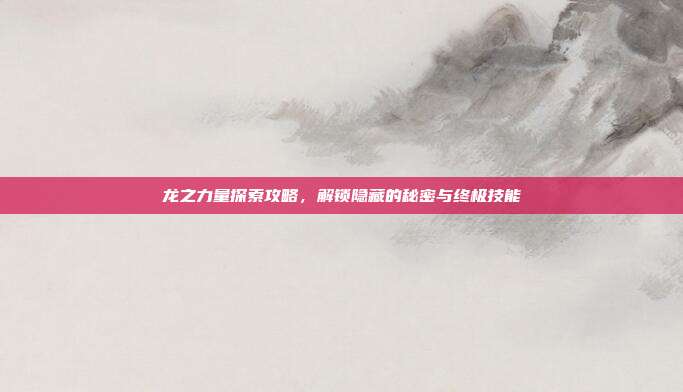 龙之力量探索攻略，解锁隐藏的秘密与终极技能