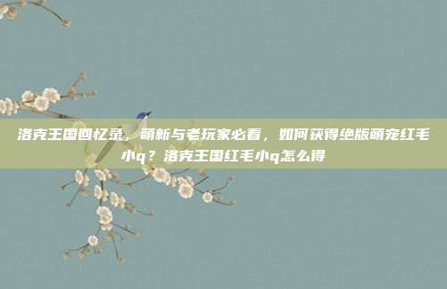 洛克王国回忆录，萌新与老玩家必看，如何获得绝版萌宠红毛小q？洛克王国红毛小q怎么得