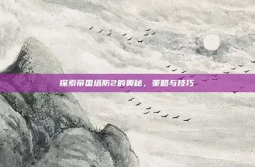 探索帝国塔防2的奥秘，策略与技巧