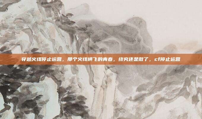 穿越火线停止运营，那个火线横飞的青春，终究还是散了，cf停止运营