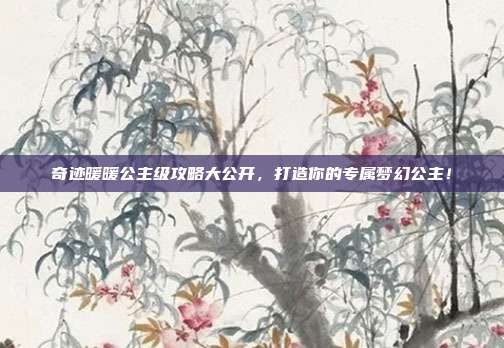 奇迹暖暖公主级攻略大公开，打造你的专属梦幻公主！