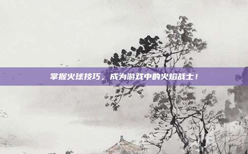 掌握火球技巧,成为游戏中的火焰战士!