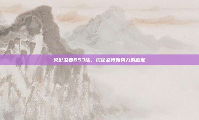 火影忍者653话,揭秘忍界新势力的崛起