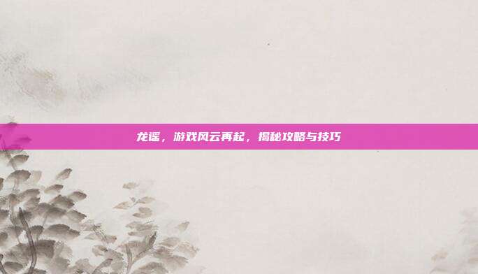 龙谣，游戏风云再起，揭秘攻略与技巧