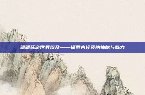 暖暖环游世界埃及——探索古埃及的神秘与魅力