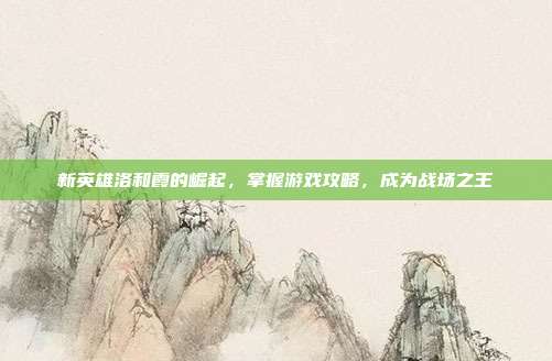 新英雄洛和霞的崛起，掌握游戏攻略，成为战场之王
