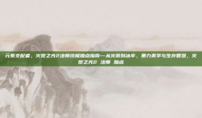 元素支配者,火炬之光2法师终极加点指南—从火雨到冰牢,暴力美学与生存智慧,火炬之光2 法师 加点