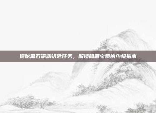 揭秘黑石深渊钥匙任务，解锁隐藏宝藏的终极指南