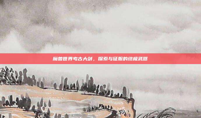 魔兽世界考古大剑,探索与征服的终极武器