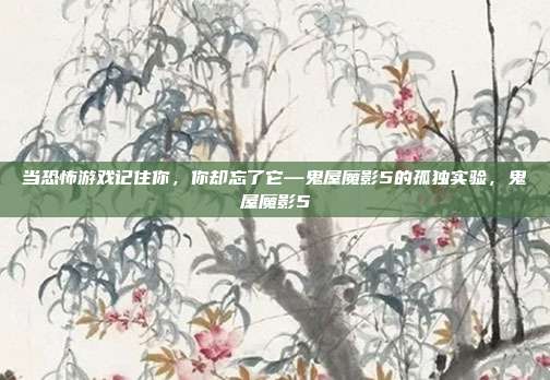 当恐怖游戏记住你，你却忘了它—鬼屋魔影5的孤独实验，鬼屋魔影5