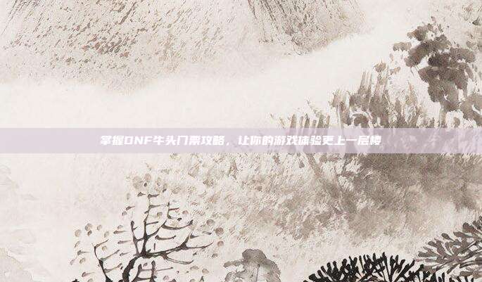 掌握DNF牛头门票攻略，让你的游戏体验更上一层楼