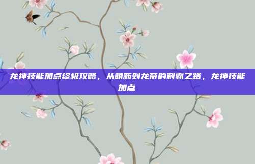 龙神技能加点终极攻略，从萌新到龙帝的制霸之路，龙神技能加点