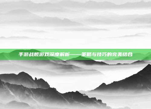 手游战舰游戏深度解析——策略与技巧的完美结合