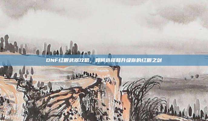 DNF红眼武器攻略，如何选择和升级你的红眼之剑