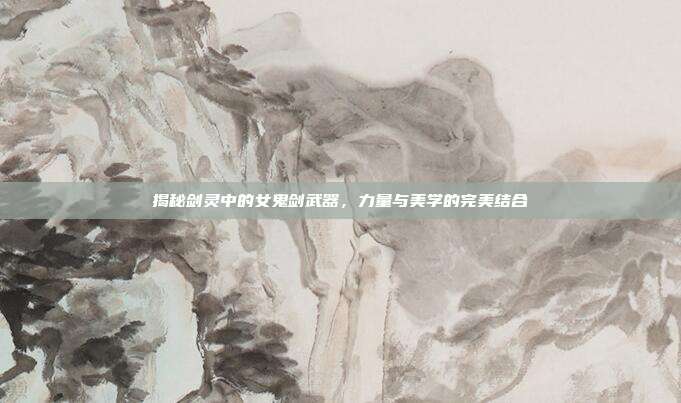 揭秘剑灵中的女鬼剑武器,力量与美学的完美结合