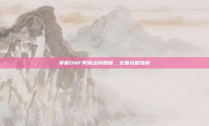 掌握DNF男魔法的精髓，全面攻略指南