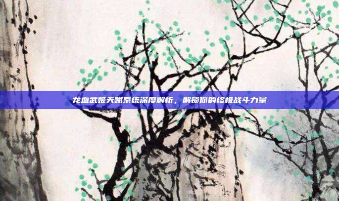 龙血武姬天赋系统深度解析,解锁你的终极战斗力量