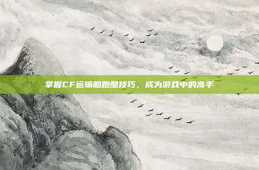 掌握CF运输船跑酷技巧,成为游戏中的高手