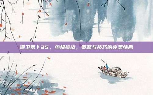 保卫萝卜35，终极挑战，策略与技巧的完美结合