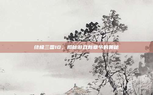 终极三国10，揭秘游戏新章节的奥秘