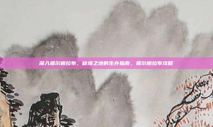 深入祖尔格拉布，秘境之地的生存指南，祖尔格拉布攻略