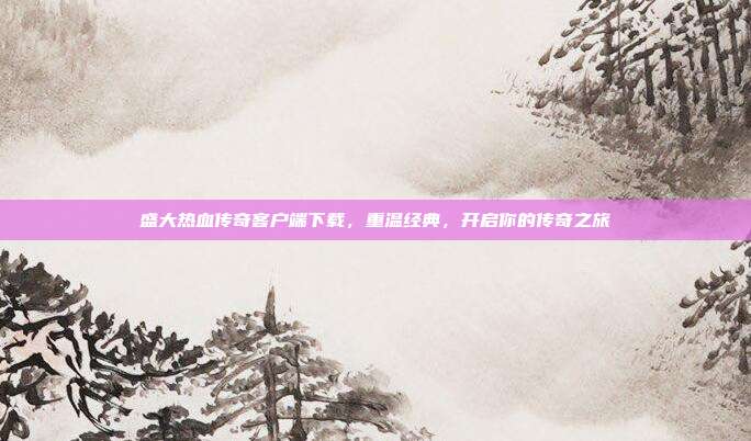 盛大热血传奇客户端下载，重温经典，开启你的传奇之旅