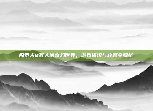 探索太2真人的奇幻世界，游戏资讯与攻略全解析