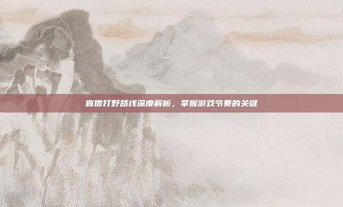 盲僧打野路线深度解析，掌握游戏节奏的关键
