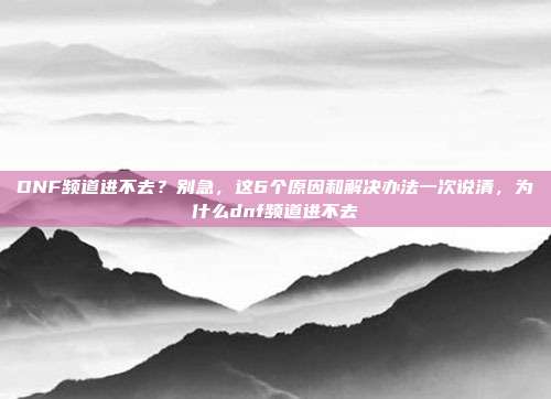 DNF频道进不去？别急，这6个原因和解决办法一次说清，为什么dnf频道进不去