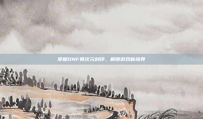 掌握DNF异次元封印，解锁游戏新境界