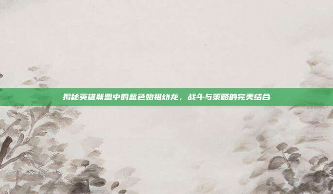 揭秘英雄联盟中的蓝色始祖幼龙，战斗与策略的完美结合