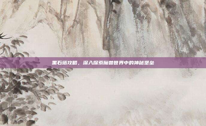 黑石塔攻略,深入探索魔兽世界中的神秘堡垒