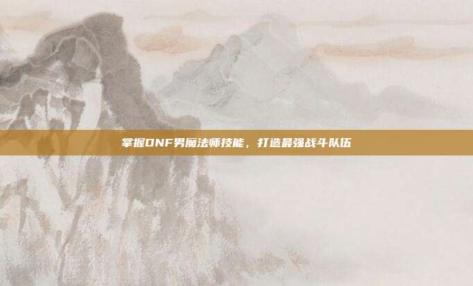 掌握DNF男魔法师技能，打造最强战斗队伍
