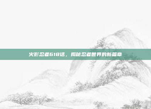 火影忍者618话,揭秘忍者世界的新篇章