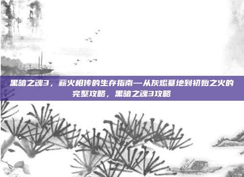 黑暗之魂3，薪火相传的生存指南—从灰烬墓地到初始之火的完整攻略，黑暗之魂3攻略