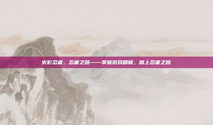 火影忍者,忍者之路——掌握游戏精髓,踏上忍者之路