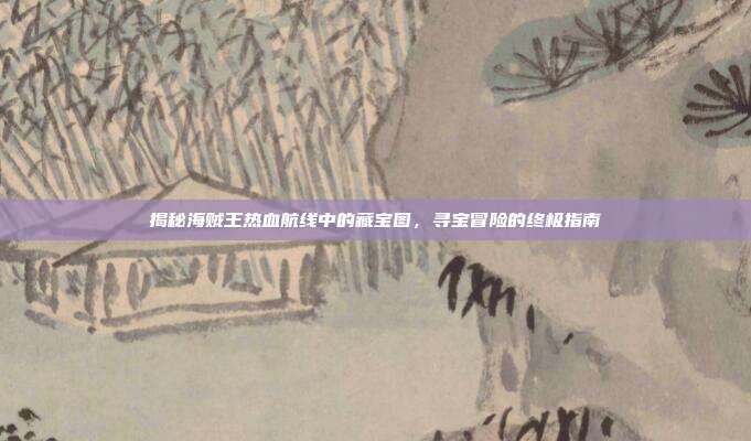 揭秘海贼王热血航线中的藏宝图,寻宝冒险的终极指南