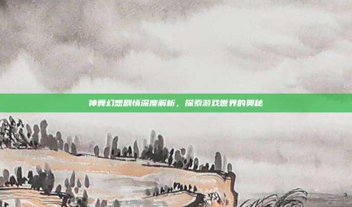 神舞幻想剧情深度解析,探索游戏世界的奥秘