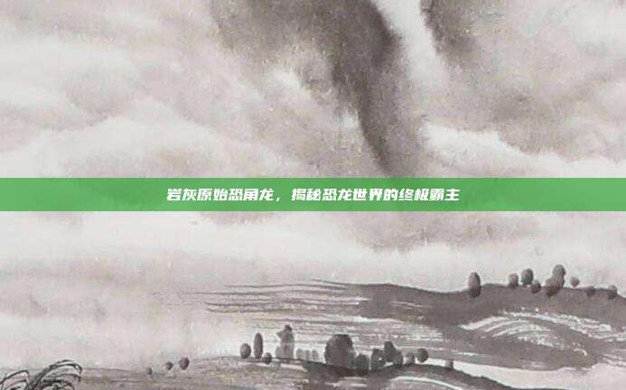 岩灰原始恐角龙，揭秘恐龙世界的终极霸主