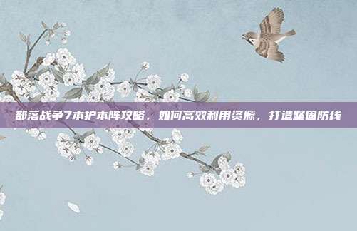 部落战争7本护本阵攻略，如何高效利用资源，打造坚固防线