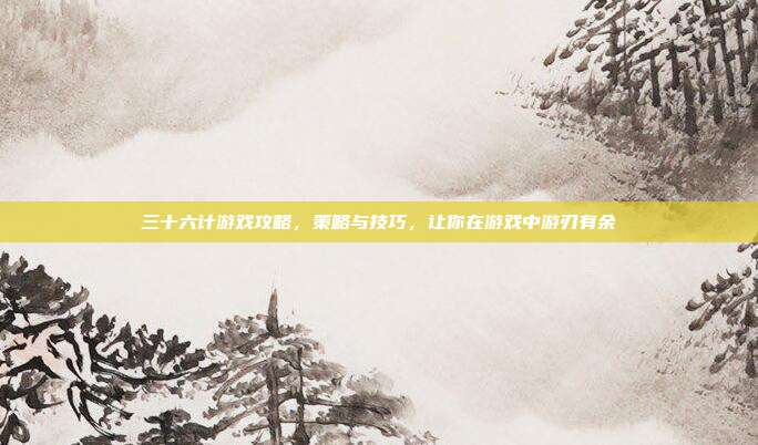 三十六计游戏攻略，策略与技巧，让你在游戏中游刃有余