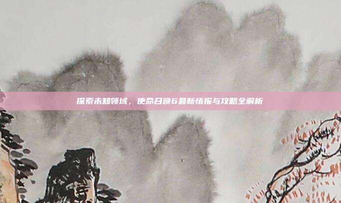 探索未知领域，使命召唤6最新情报与攻略全解析