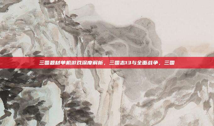 三国题材单机游戏深度解析,三国志13与全面战争,三国