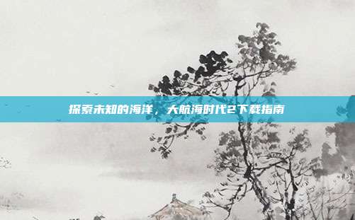 探索未知的海洋,大航海时代2下载指南
