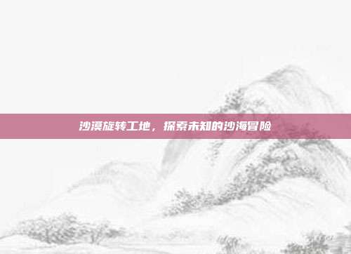 沙漠旋转工地，探索未知的沙海冒险