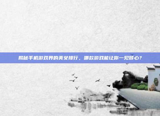 揭秘手机游戏界的美女排行,哪款游戏能让你一见倾心?